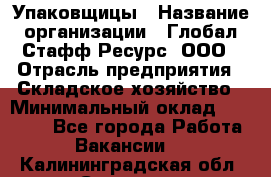 Упаковщицы › Название организации ­ Глобал Стафф Ресурс, ООО › Отрасль предприятия ­ Складское хозяйство › Минимальный оклад ­ 28 000 - Все города Работа » Вакансии   . Калининградская обл.,Советск г.